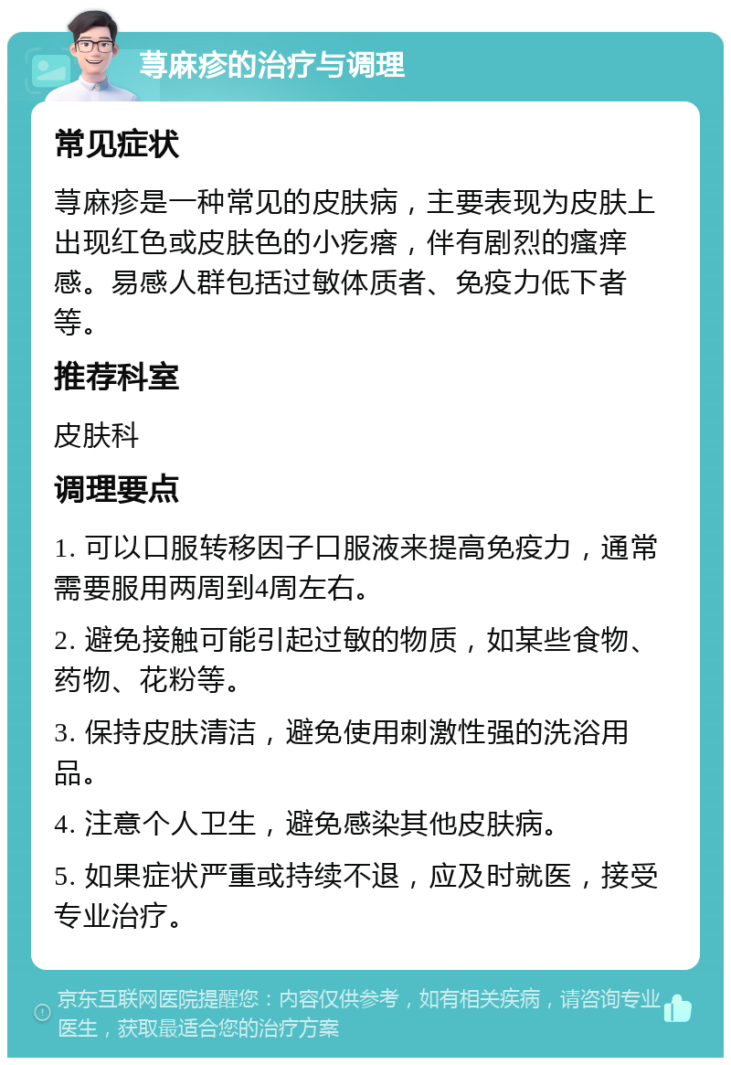 荨麻疹的治疗与调理 常见症状 荨麻疹是一种常见的皮肤病，主要表现为皮肤上出现红色或皮肤色的小疙瘩，伴有剧烈的瘙痒感。易感人群包括过敏体质者、免疫力低下者等。 推荐科室 皮肤科 调理要点 1. 可以口服转移因子口服液来提高免疫力，通常需要服用两周到4周左右。 2. 避免接触可能引起过敏的物质，如某些食物、药物、花粉等。 3. 保持皮肤清洁，避免使用刺激性强的洗浴用品。 4. 注意个人卫生，避免感染其他皮肤病。 5. 如果症状严重或持续不退，应及时就医，接受专业治疗。