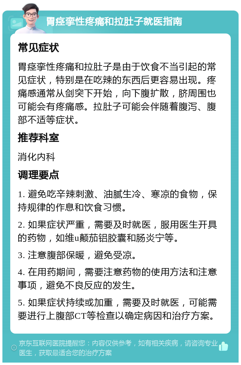 胃痉挛性疼痛和拉肚子就医指南 常见症状 胃痉挛性疼痛和拉肚子是由于饮食不当引起的常见症状，特别是在吃辣的东西后更容易出现。疼痛感通常从剑突下开始，向下腹扩散，脐周围也可能会有疼痛感。拉肚子可能会伴随着腹泻、腹部不适等症状。 推荐科室 消化内科 调理要点 1. 避免吃辛辣刺激、油腻生冷、寒凉的食物，保持规律的作息和饮食习惯。 2. 如果症状严重，需要及时就医，服用医生开具的药物，如维u颠茄铝胶囊和肠炎宁等。 3. 注意腹部保暖，避免受凉。 4. 在用药期间，需要注意药物的使用方法和注意事项，避免不良反应的发生。 5. 如果症状持续或加重，需要及时就医，可能需要进行上腹部CT等检查以确定病因和治疗方案。