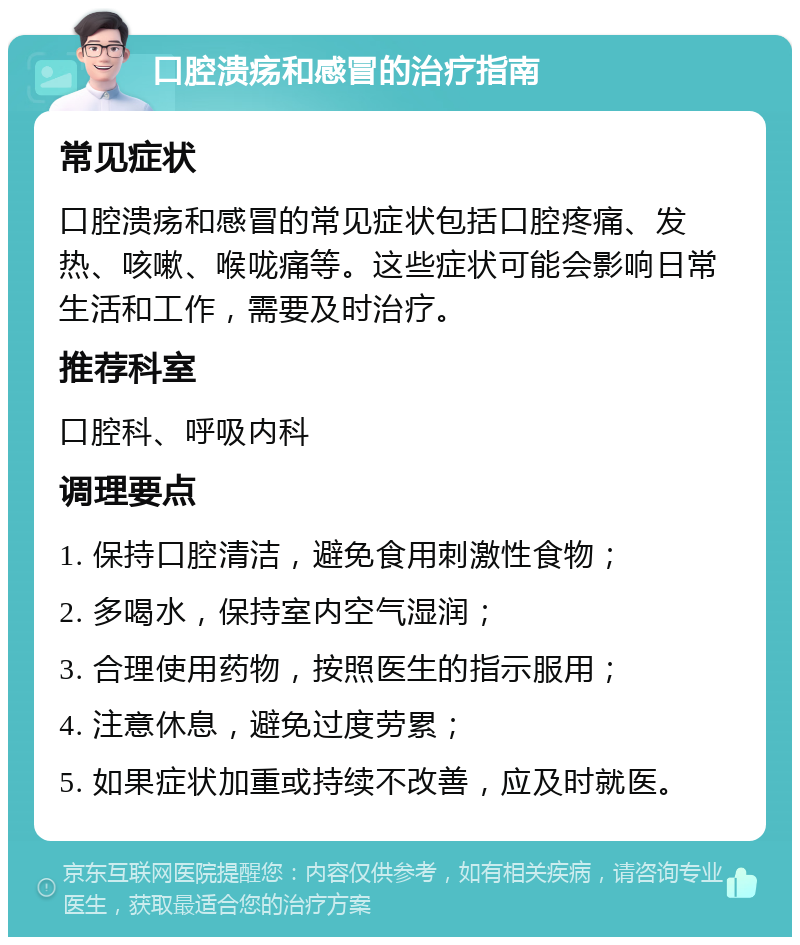 口腔溃疡和感冒的治疗指南 常见症状 口腔溃疡和感冒的常见症状包括口腔疼痛、发热、咳嗽、喉咙痛等。这些症状可能会影响日常生活和工作，需要及时治疗。 推荐科室 口腔科、呼吸内科 调理要点 1. 保持口腔清洁，避免食用刺激性食物； 2. 多喝水，保持室内空气湿润； 3. 合理使用药物，按照医生的指示服用； 4. 注意休息，避免过度劳累； 5. 如果症状加重或持续不改善，应及时就医。