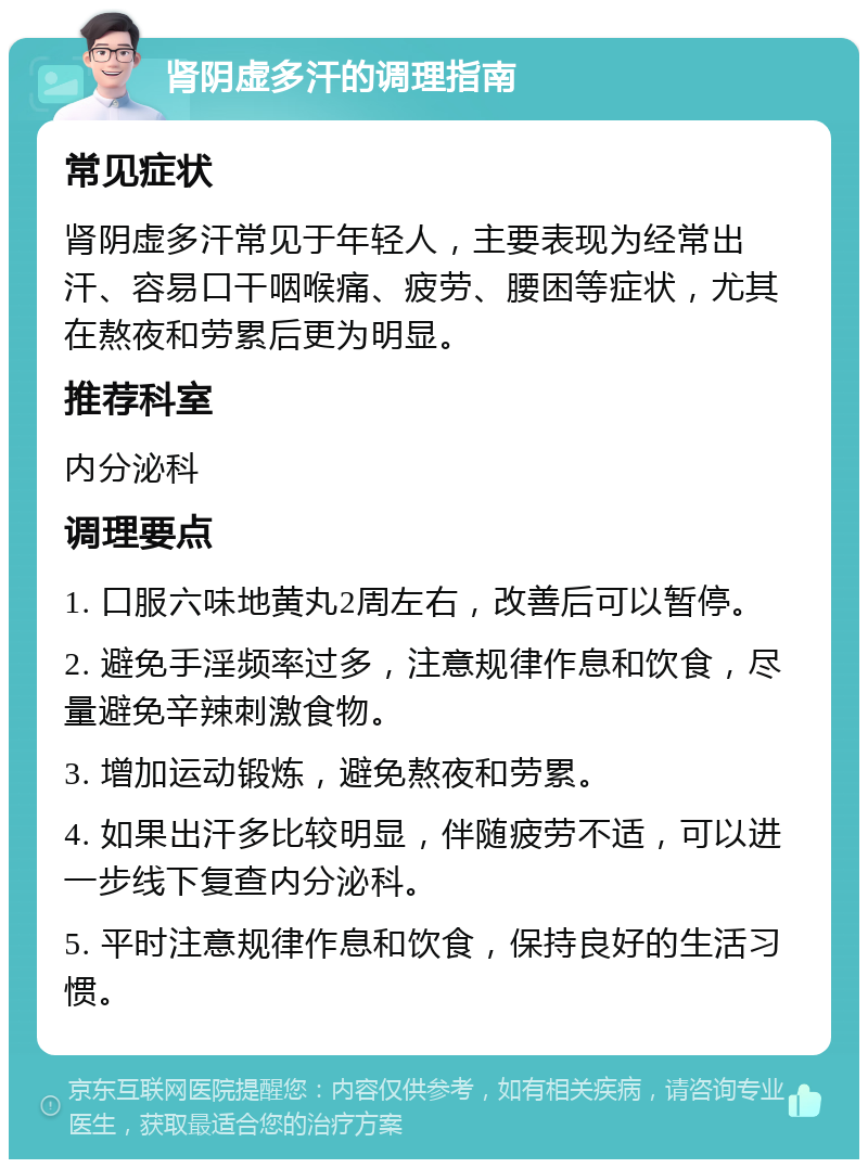 肾阴虚多汗的调理指南 常见症状 肾阴虚多汗常见于年轻人，主要表现为经常出汗、容易口干咽喉痛、疲劳、腰困等症状，尤其在熬夜和劳累后更为明显。 推荐科室 内分泌科 调理要点 1. 口服六味地黄丸2周左右，改善后可以暂停。 2. 避免手淫频率过多，注意规律作息和饮食，尽量避免辛辣刺激食物。 3. 增加运动锻炼，避免熬夜和劳累。 4. 如果出汗多比较明显，伴随疲劳不适，可以进一步线下复查内分泌科。 5. 平时注意规律作息和饮食，保持良好的生活习惯。