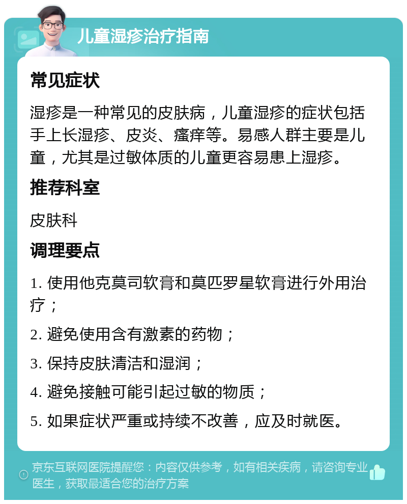 儿童湿疹治疗指南 常见症状 湿疹是一种常见的皮肤病，儿童湿疹的症状包括手上长湿疹、皮炎、瘙痒等。易感人群主要是儿童，尤其是过敏体质的儿童更容易患上湿疹。 推荐科室 皮肤科 调理要点 1. 使用他克莫司软膏和莫匹罗星软膏进行外用治疗； 2. 避免使用含有激素的药物； 3. 保持皮肤清洁和湿润； 4. 避免接触可能引起过敏的物质； 5. 如果症状严重或持续不改善，应及时就医。