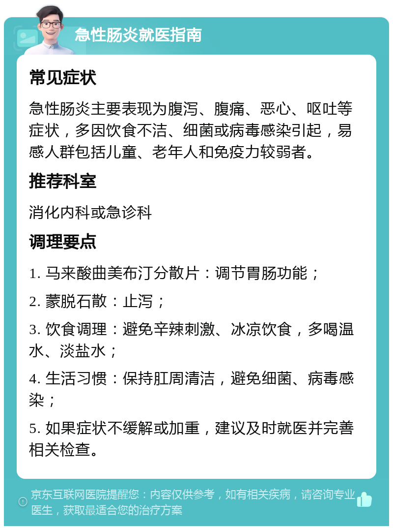 急性肠炎就医指南 常见症状 急性肠炎主要表现为腹泻、腹痛、恶心、呕吐等症状，多因饮食不洁、细菌或病毒感染引起，易感人群包括儿童、老年人和免疫力较弱者。 推荐科室 消化内科或急诊科 调理要点 1. 马来酸曲美布汀分散片：调节胃肠功能； 2. 蒙脱石散：止泻； 3. 饮食调理：避免辛辣刺激、冰凉饮食，多喝温水、淡盐水； 4. 生活习惯：保持肛周清洁，避免细菌、病毒感染； 5. 如果症状不缓解或加重，建议及时就医并完善相关检查。