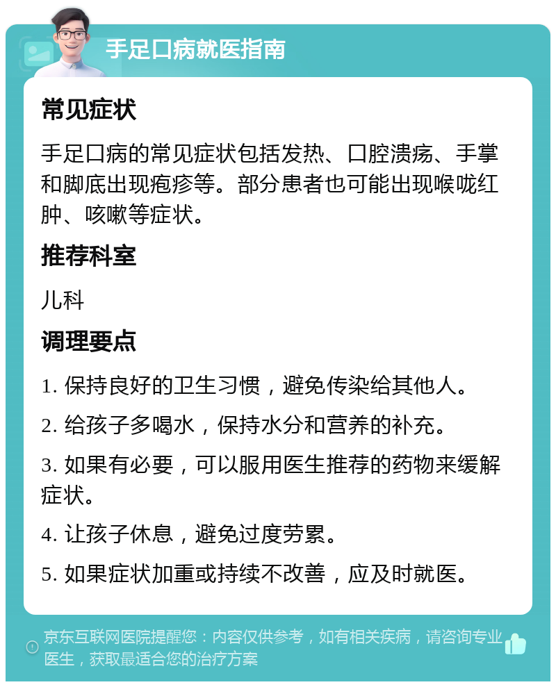 手足口病就医指南 常见症状 手足口病的常见症状包括发热、口腔溃疡、手掌和脚底出现疱疹等。部分患者也可能出现喉咙红肿、咳嗽等症状。 推荐科室 儿科 调理要点 1. 保持良好的卫生习惯，避免传染给其他人。 2. 给孩子多喝水，保持水分和营养的补充。 3. 如果有必要，可以服用医生推荐的药物来缓解症状。 4. 让孩子休息，避免过度劳累。 5. 如果症状加重或持续不改善，应及时就医。