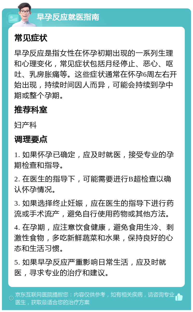 早孕反应就医指南 常见症状 早孕反应是指女性在怀孕初期出现的一系列生理和心理变化，常见症状包括月经停止、恶心、呕吐、乳房胀痛等。这些症状通常在怀孕6周左右开始出现，持续时间因人而异，可能会持续到孕中期或整个孕期。 推荐科室 妇产科 调理要点 1. 如果怀孕已确定，应及时就医，接受专业的孕期检查和指导。 2. 在医生的指导下，可能需要进行B超检查以确认怀孕情况。 3. 如果选择终止妊娠，应在医生的指导下进行药流或手术流产，避免自行使用药物或其他方法。 4. 在孕期，应注意饮食健康，避免食用生冷、刺激性食物，多吃新鲜蔬菜和水果，保持良好的心态和生活习惯。 5. 如果早孕反应严重影响日常生活，应及时就医，寻求专业的治疗和建议。