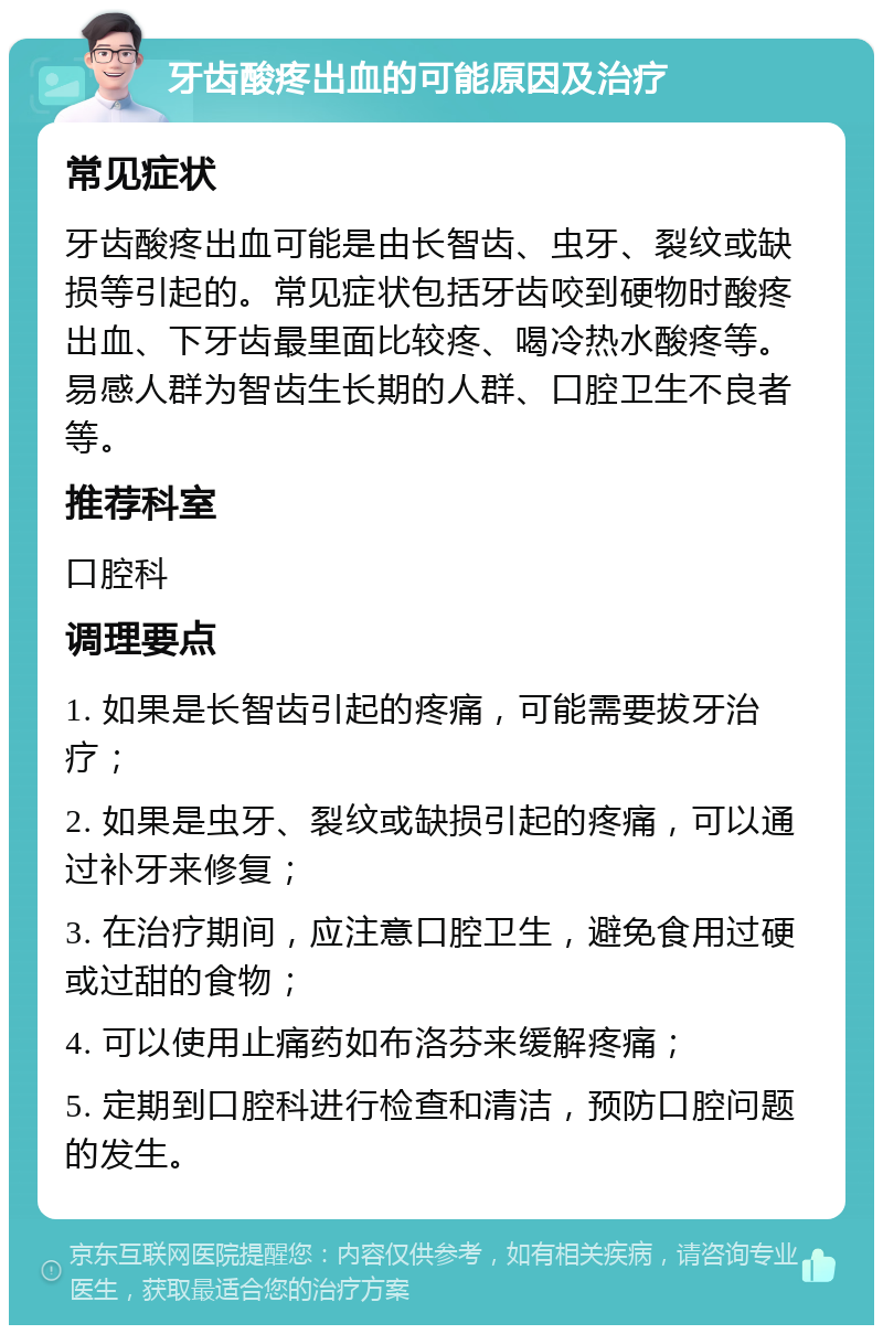 牙齿酸疼出血的可能原因及治疗 常见症状 牙齿酸疼出血可能是由长智齿、虫牙、裂纹或缺损等引起的。常见症状包括牙齿咬到硬物时酸疼出血、下牙齿最里面比较疼、喝冷热水酸疼等。易感人群为智齿生长期的人群、口腔卫生不良者等。 推荐科室 口腔科 调理要点 1. 如果是长智齿引起的疼痛，可能需要拔牙治疗； 2. 如果是虫牙、裂纹或缺损引起的疼痛，可以通过补牙来修复； 3. 在治疗期间，应注意口腔卫生，避免食用过硬或过甜的食物； 4. 可以使用止痛药如布洛芬来缓解疼痛； 5. 定期到口腔科进行检查和清洁，预防口腔问题的发生。