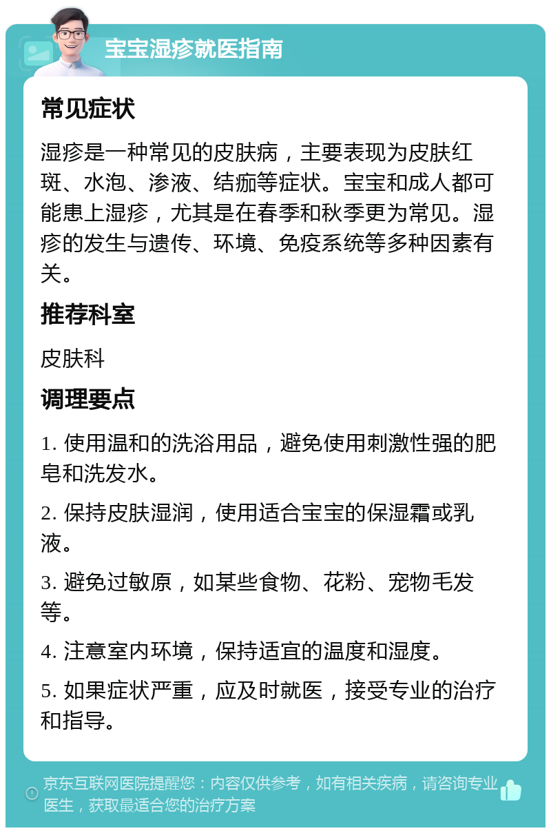 宝宝湿疹就医指南 常见症状 湿疹是一种常见的皮肤病，主要表现为皮肤红斑、水泡、渗液、结痂等症状。宝宝和成人都可能患上湿疹，尤其是在春季和秋季更为常见。湿疹的发生与遗传、环境、免疫系统等多种因素有关。 推荐科室 皮肤科 调理要点 1. 使用温和的洗浴用品，避免使用刺激性强的肥皂和洗发水。 2. 保持皮肤湿润，使用适合宝宝的保湿霜或乳液。 3. 避免过敏原，如某些食物、花粉、宠物毛发等。 4. 注意室内环境，保持适宜的温度和湿度。 5. 如果症状严重，应及时就医，接受专业的治疗和指导。