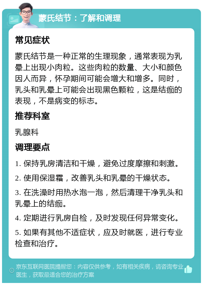 蒙氏结节：了解和调理 常见症状 蒙氏结节是一种正常的生理现象，通常表现为乳晕上出现小肉粒。这些肉粒的数量、大小和颜色因人而异，怀孕期间可能会增大和增多。同时，乳头和乳晕上可能会出现黑色颗粒，这是结痂的表现，不是病变的标志。 推荐科室 乳腺科 调理要点 1. 保持乳房清洁和干燥，避免过度摩擦和刺激。 2. 使用保湿霜，改善乳头和乳晕的干燥状态。 3. 在洗澡时用热水泡一泡，然后清理干净乳头和乳晕上的结痂。 4. 定期进行乳房自检，及时发现任何异常变化。 5. 如果有其他不适症状，应及时就医，进行专业检查和治疗。