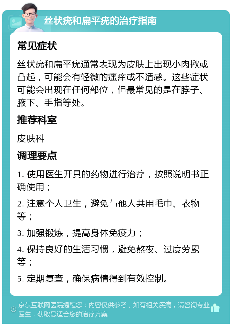 丝状疣和扁平疣的治疗指南 常见症状 丝状疣和扁平疣通常表现为皮肤上出现小肉揪或凸起，可能会有轻微的瘙痒或不适感。这些症状可能会出现在任何部位，但最常见的是在脖子、腋下、手指等处。 推荐科室 皮肤科 调理要点 1. 使用医生开具的药物进行治疗，按照说明书正确使用； 2. 注意个人卫生，避免与他人共用毛巾、衣物等； 3. 加强锻炼，提高身体免疫力； 4. 保持良好的生活习惯，避免熬夜、过度劳累等； 5. 定期复查，确保病情得到有效控制。