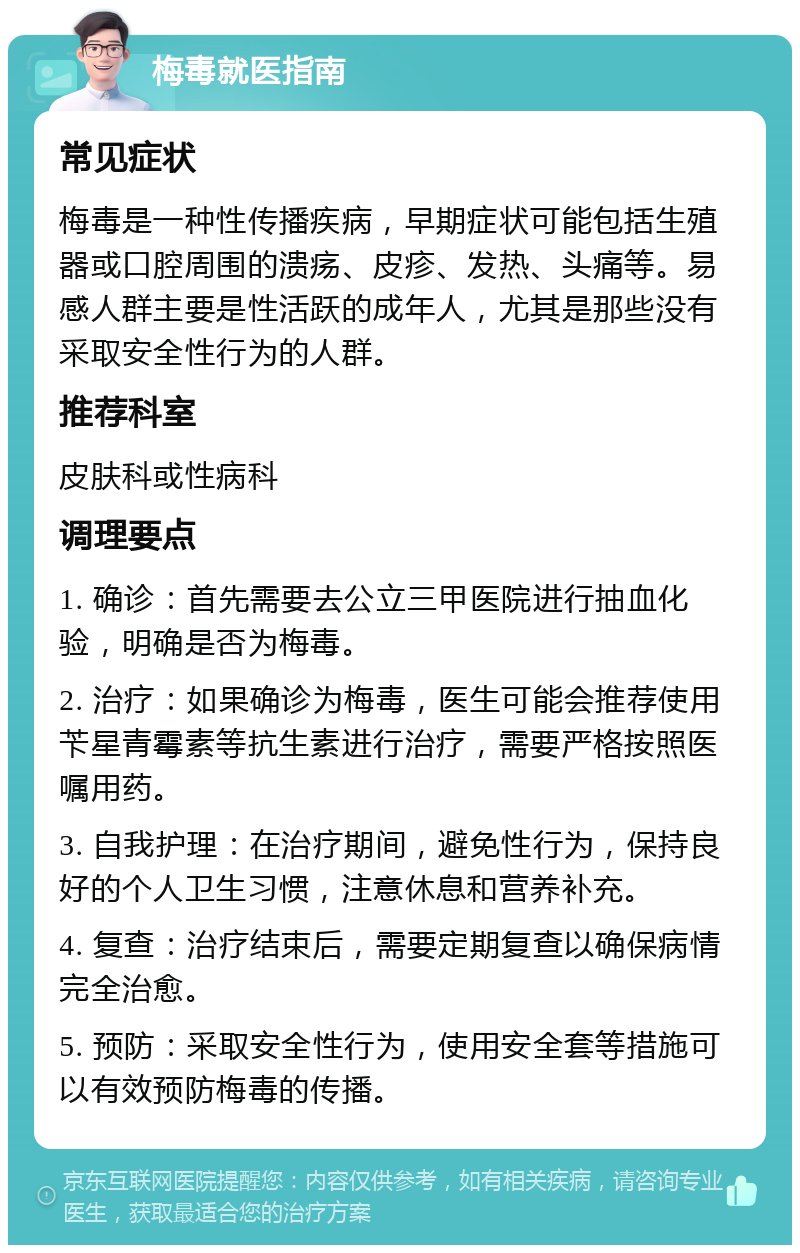 梅毒就医指南 常见症状 梅毒是一种性传播疾病，早期症状可能包括生殖器或口腔周围的溃疡、皮疹、发热、头痛等。易感人群主要是性活跃的成年人，尤其是那些没有采取安全性行为的人群。 推荐科室 皮肤科或性病科 调理要点 1. 确诊：首先需要去公立三甲医院进行抽血化验，明确是否为梅毒。 2. 治疗：如果确诊为梅毒，医生可能会推荐使用苄星青霉素等抗生素进行治疗，需要严格按照医嘱用药。 3. 自我护理：在治疗期间，避免性行为，保持良好的个人卫生习惯，注意休息和营养补充。 4. 复查：治疗结束后，需要定期复查以确保病情完全治愈。 5. 预防：采取安全性行为，使用安全套等措施可以有效预防梅毒的传播。