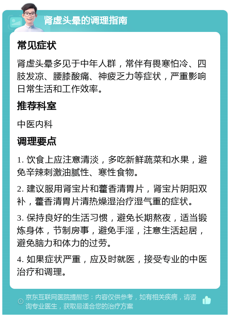 肾虚头晕的调理指南 常见症状 肾虚头晕多见于中年人群，常伴有畏寒怕冷、四肢发凉、腰膝酸痛、神疲乏力等症状，严重影响日常生活和工作效率。 推荐科室 中医内科 调理要点 1. 饮食上应注意清淡，多吃新鲜蔬菜和水果，避免辛辣刺激油腻性、寒性食物。 2. 建议服用肾宝片和藿香清胃片，肾宝片阴阳双补，藿香清胃片清热燥湿治疗湿气重的症状。 3. 保持良好的生活习惯，避免长期熬夜，适当锻炼身体，节制房事，避免手淫，注意生活起居，避免脑力和体力的过劳。 4. 如果症状严重，应及时就医，接受专业的中医治疗和调理。