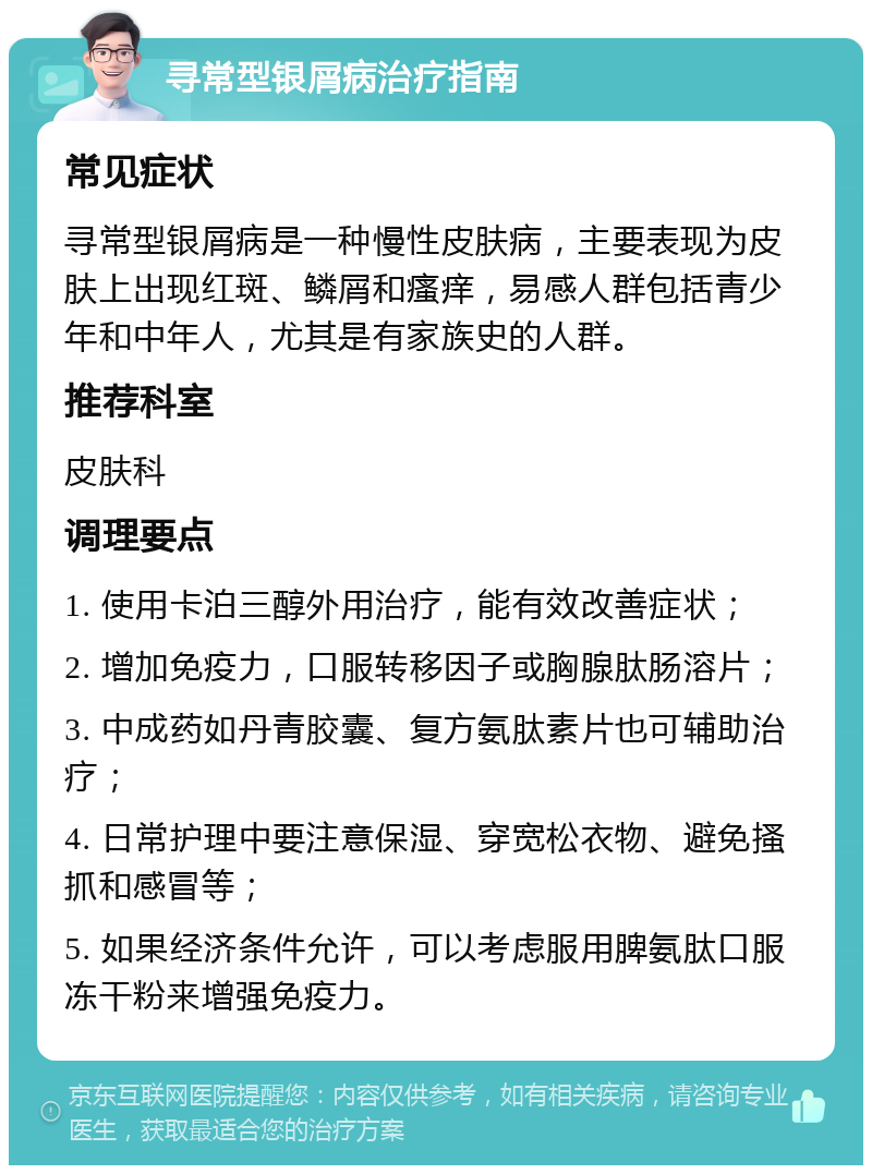 寻常型银屑病治疗指南 常见症状 寻常型银屑病是一种慢性皮肤病，主要表现为皮肤上出现红斑、鳞屑和瘙痒，易感人群包括青少年和中年人，尤其是有家族史的人群。 推荐科室 皮肤科 调理要点 1. 使用卡泊三醇外用治疗，能有效改善症状； 2. 增加免疫力，口服转移因子或胸腺肽肠溶片； 3. 中成药如丹青胶囊、复方氨肽素片也可辅助治疗； 4. 日常护理中要注意保湿、穿宽松衣物、避免搔抓和感冒等； 5. 如果经济条件允许，可以考虑服用脾氨肽口服冻干粉来增强免疫力。