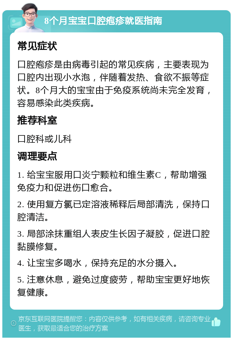 8个月宝宝口腔疱疹就医指南 常见症状 口腔疱疹是由病毒引起的常见疾病，主要表现为口腔内出现小水泡，伴随着发热、食欲不振等症状。8个月大的宝宝由于免疫系统尚未完全发育，容易感染此类疾病。 推荐科室 口腔科或儿科 调理要点 1. 给宝宝服用口炎宁颗粒和维生素C，帮助增强免疫力和促进伤口愈合。 2. 使用复方氯已定溶液稀释后局部清洗，保持口腔清洁。 3. 局部涂抹重组人表皮生长因子凝胶，促进口腔黏膜修复。 4. 让宝宝多喝水，保持充足的水分摄入。 5. 注意休息，避免过度疲劳，帮助宝宝更好地恢复健康。