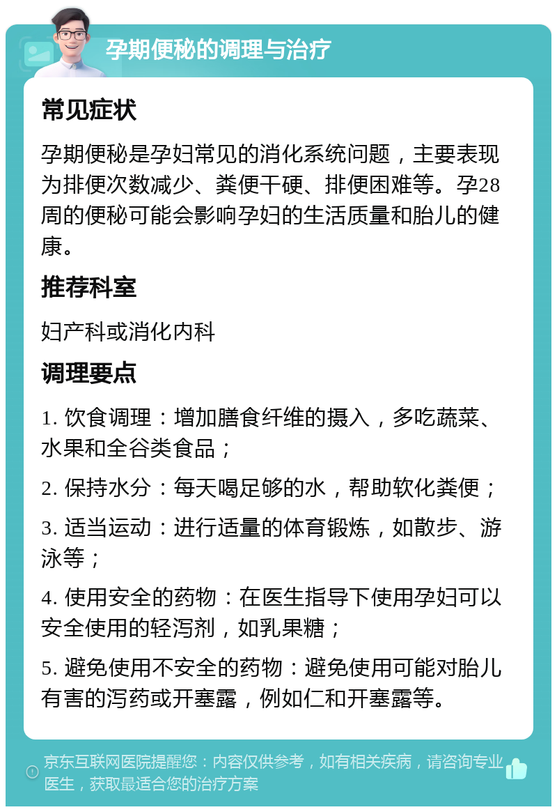 孕期便秘的调理与治疗 常见症状 孕期便秘是孕妇常见的消化系统问题，主要表现为排便次数减少、粪便干硬、排便困难等。孕28周的便秘可能会影响孕妇的生活质量和胎儿的健康。 推荐科室 妇产科或消化内科 调理要点 1. 饮食调理：增加膳食纤维的摄入，多吃蔬菜、水果和全谷类食品； 2. 保持水分：每天喝足够的水，帮助软化粪便； 3. 适当运动：进行适量的体育锻炼，如散步、游泳等； 4. 使用安全的药物：在医生指导下使用孕妇可以安全使用的轻泻剂，如乳果糖； 5. 避免使用不安全的药物：避免使用可能对胎儿有害的泻药或开塞露，例如仁和开塞露等。