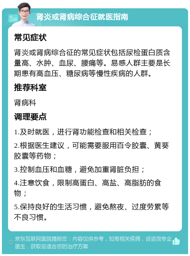 肾炎或肾病综合征就医指南 常见症状 肾炎或肾病综合征的常见症状包括尿检蛋白质含量高、水肿、血尿、腰痛等。易感人群主要是长期患有高血压、糖尿病等慢性疾病的人群。 推荐科室 肾病科 调理要点 1.及时就医，进行肾功能检查和相关检查； 2.根据医生建议，可能需要服用百令胶囊、黄葵胶囊等药物； 3.控制血压和血糖，避免加重肾脏负担； 4.注意饮食，限制高蛋白、高盐、高脂肪的食物； 5.保持良好的生活习惯，避免熬夜、过度劳累等不良习惯。