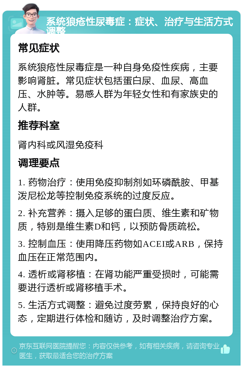 系统狼疮性尿毒症：症状、治疗与生活方式调整 常见症状 系统狼疮性尿毒症是一种自身免疫性疾病，主要影响肾脏。常见症状包括蛋白尿、血尿、高血压、水肿等。易感人群为年轻女性和有家族史的人群。 推荐科室 肾内科或风湿免疫科 调理要点 1. 药物治疗：使用免疫抑制剂如环磷酰胺、甲基泼尼松龙等控制免疫系统的过度反应。 2. 补充营养：摄入足够的蛋白质、维生素和矿物质，特别是维生素D和钙，以预防骨质疏松。 3. 控制血压：使用降压药物如ACEI或ARB，保持血压在正常范围内。 4. 透析或肾移植：在肾功能严重受损时，可能需要进行透析或肾移植手术。 5. 生活方式调整：避免过度劳累，保持良好的心态，定期进行体检和随访，及时调整治疗方案。