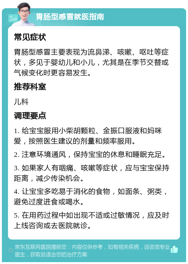 胃肠型感冒就医指南 常见症状 胃肠型感冒主要表现为流鼻涕、咳嗽、呕吐等症状，多见于婴幼儿和小儿，尤其是在季节交替或气候变化时更容易发生。 推荐科室 儿科 调理要点 1. 给宝宝服用小柴胡颗粒、金振口服液和妈咪爱，按照医生建议的剂量和频率服用。 2. 注意环境通风，保持宝宝的休息和睡眠充足。 3. 如果家人有咽痛、咳嗽等症状，应与宝宝保持距离，减少传染机会。 4. 让宝宝多吃易于消化的食物，如面条、粥类，避免过度进食或喝水。 5. 在用药过程中如出现不适或过敏情况，应及时上线咨询或去医院就诊。