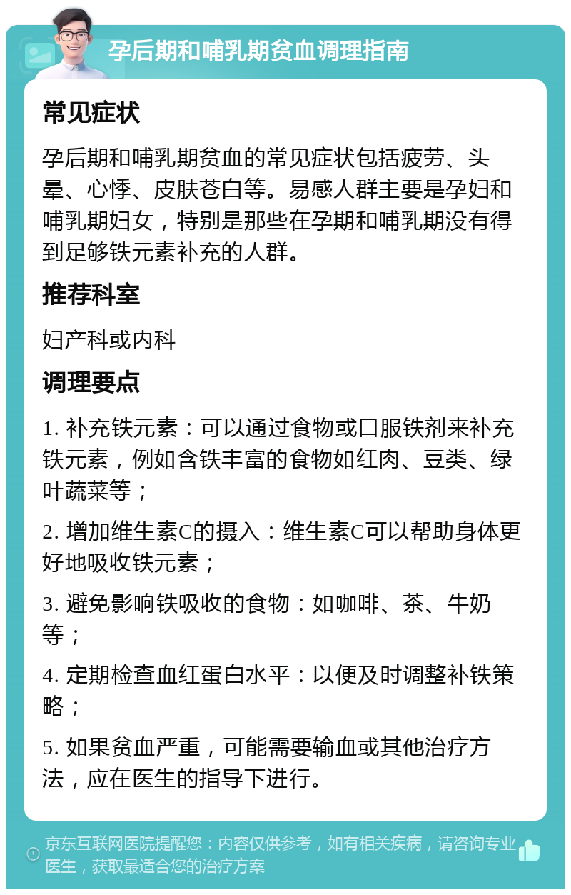 孕后期和哺乳期贫血调理指南 常见症状 孕后期和哺乳期贫血的常见症状包括疲劳、头晕、心悸、皮肤苍白等。易感人群主要是孕妇和哺乳期妇女，特别是那些在孕期和哺乳期没有得到足够铁元素补充的人群。 推荐科室 妇产科或内科 调理要点 1. 补充铁元素：可以通过食物或口服铁剂来补充铁元素，例如含铁丰富的食物如红肉、豆类、绿叶蔬菜等； 2. 增加维生素C的摄入：维生素C可以帮助身体更好地吸收铁元素； 3. 避免影响铁吸收的食物：如咖啡、茶、牛奶等； 4. 定期检查血红蛋白水平：以便及时调整补铁策略； 5. 如果贫血严重，可能需要输血或其他治疗方法，应在医生的指导下进行。