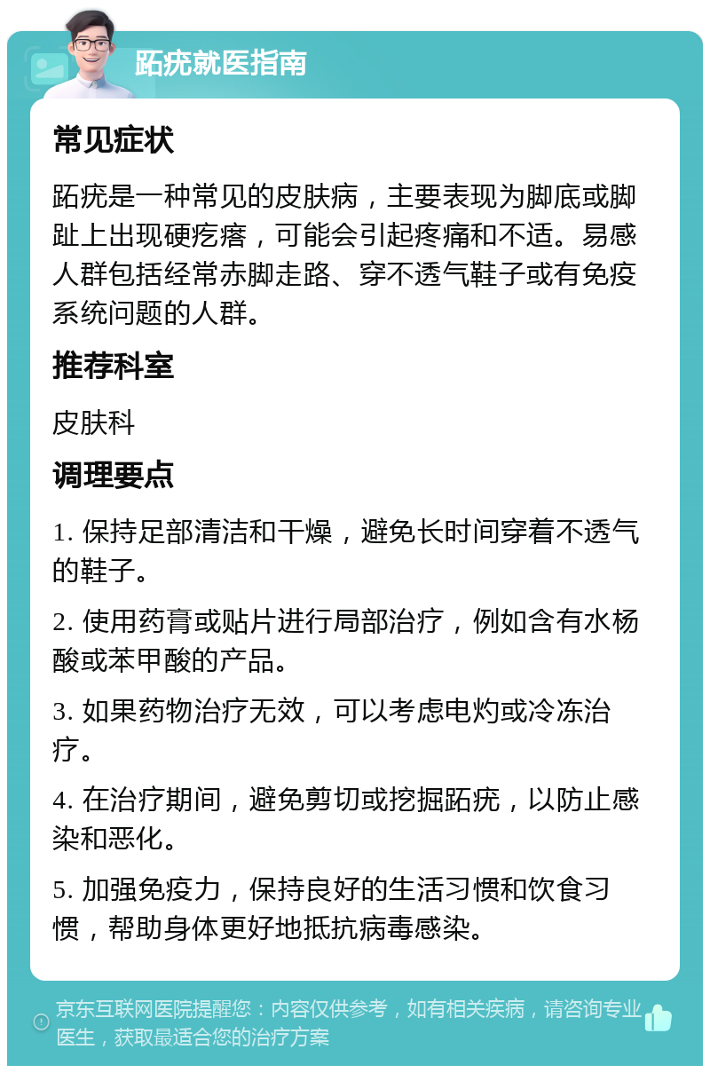 跖疣就医指南 常见症状 跖疣是一种常见的皮肤病，主要表现为脚底或脚趾上出现硬疙瘩，可能会引起疼痛和不适。易感人群包括经常赤脚走路、穿不透气鞋子或有免疫系统问题的人群。 推荐科室 皮肤科 调理要点 1. 保持足部清洁和干燥，避免长时间穿着不透气的鞋子。 2. 使用药膏或贴片进行局部治疗，例如含有水杨酸或苯甲酸的产品。 3. 如果药物治疗无效，可以考虑电灼或冷冻治疗。 4. 在治疗期间，避免剪切或挖掘跖疣，以防止感染和恶化。 5. 加强免疫力，保持良好的生活习惯和饮食习惯，帮助身体更好地抵抗病毒感染。