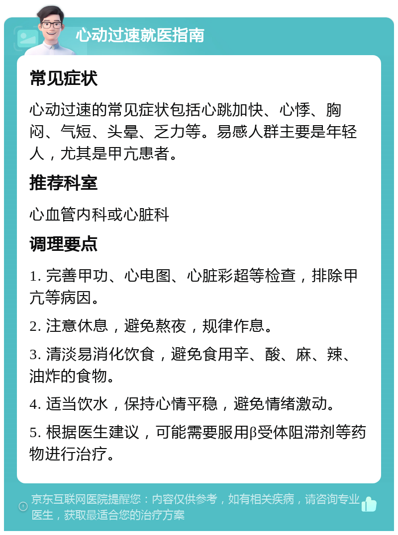 心动过速就医指南 常见症状 心动过速的常见症状包括心跳加快、心悸、胸闷、气短、头晕、乏力等。易感人群主要是年轻人，尤其是甲亢患者。 推荐科室 心血管内科或心脏科 调理要点 1. 完善甲功、心电图、心脏彩超等检查，排除甲亢等病因。 2. 注意休息，避免熬夜，规律作息。 3. 清淡易消化饮食，避免食用辛、酸、麻、辣、油炸的食物。 4. 适当饮水，保持心情平稳，避免情绪激动。 5. 根据医生建议，可能需要服用β受体阻滞剂等药物进行治疗。