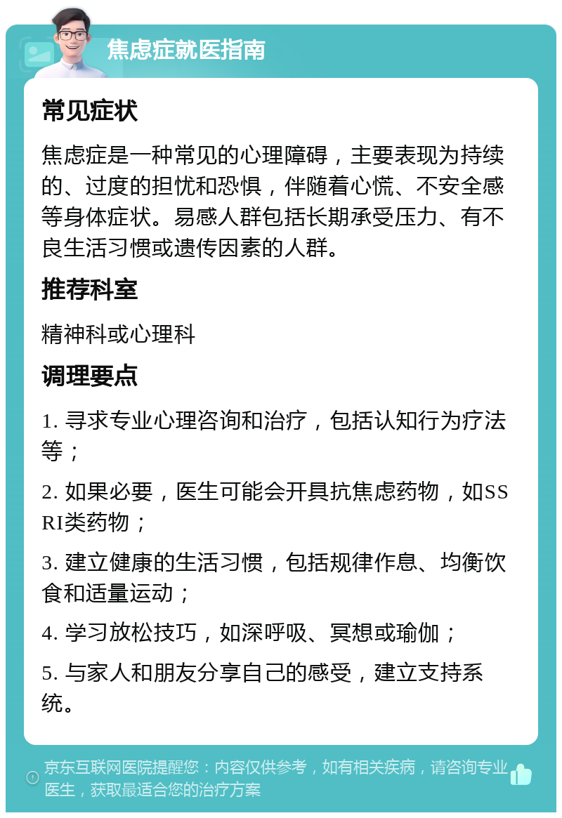 焦虑症就医指南 常见症状 焦虑症是一种常见的心理障碍，主要表现为持续的、过度的担忧和恐惧，伴随着心慌、不安全感等身体症状。易感人群包括长期承受压力、有不良生活习惯或遗传因素的人群。 推荐科室 精神科或心理科 调理要点 1. 寻求专业心理咨询和治疗，包括认知行为疗法等； 2. 如果必要，医生可能会开具抗焦虑药物，如SSRI类药物； 3. 建立健康的生活习惯，包括规律作息、均衡饮食和适量运动； 4. 学习放松技巧，如深呼吸、冥想或瑜伽； 5. 与家人和朋友分享自己的感受，建立支持系统。