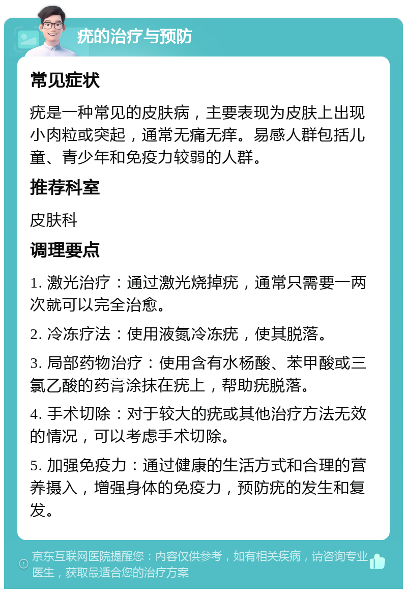 疣的治疗与预防 常见症状 疣是一种常见的皮肤病，主要表现为皮肤上出现小肉粒或突起，通常无痛无痒。易感人群包括儿童、青少年和免疫力较弱的人群。 推荐科室 皮肤科 调理要点 1. 激光治疗：通过激光烧掉疣，通常只需要一两次就可以完全治愈。 2. 冷冻疗法：使用液氮冷冻疣，使其脱落。 3. 局部药物治疗：使用含有水杨酸、苯甲酸或三氯乙酸的药膏涂抹在疣上，帮助疣脱落。 4. 手术切除：对于较大的疣或其他治疗方法无效的情况，可以考虑手术切除。 5. 加强免疫力：通过健康的生活方式和合理的营养摄入，增强身体的免疫力，预防疣的发生和复发。