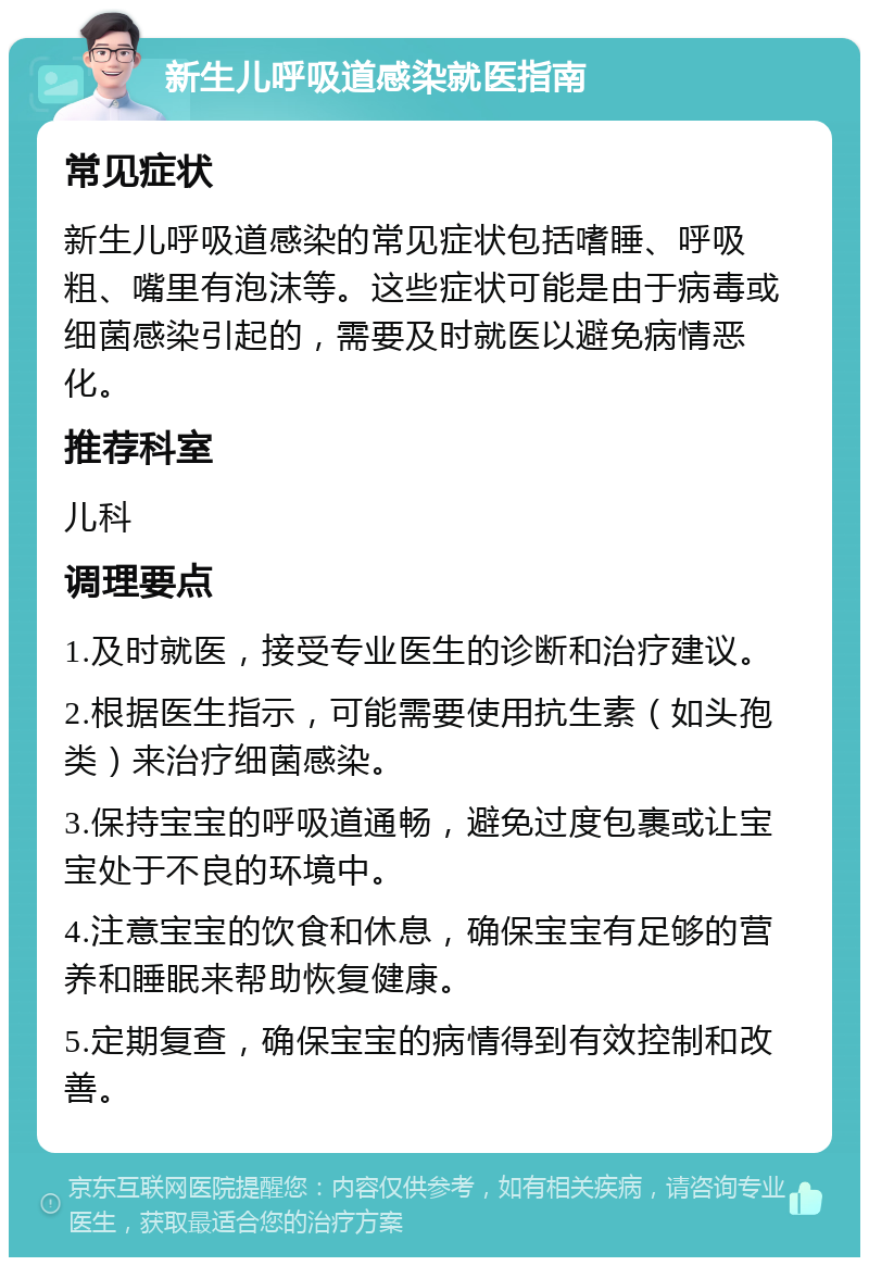 新生儿呼吸道感染就医指南 常见症状 新生儿呼吸道感染的常见症状包括嗜睡、呼吸粗、嘴里有泡沫等。这些症状可能是由于病毒或细菌感染引起的，需要及时就医以避免病情恶化。 推荐科室 儿科 调理要点 1.及时就医，接受专业医生的诊断和治疗建议。 2.根据医生指示，可能需要使用抗生素（如头孢类）来治疗细菌感染。 3.保持宝宝的呼吸道通畅，避免过度包裹或让宝宝处于不良的环境中。 4.注意宝宝的饮食和休息，确保宝宝有足够的营养和睡眠来帮助恢复健康。 5.定期复查，确保宝宝的病情得到有效控制和改善。