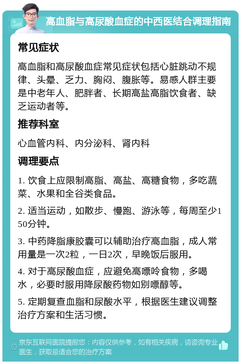 高血脂与高尿酸血症的中西医结合调理指南 常见症状 高血脂和高尿酸血症常见症状包括心脏跳动不规律、头晕、乏力、胸闷、腹胀等。易感人群主要是中老年人、肥胖者、长期高盐高脂饮食者、缺乏运动者等。 推荐科室 心血管内科、内分泌科、肾内科 调理要点 1. 饮食上应限制高脂、高盐、高糖食物，多吃蔬菜、水果和全谷类食品。 2. 适当运动，如散步、慢跑、游泳等，每周至少150分钟。 3. 中药降脂康胶囊可以辅助治疗高血脂，成人常用量是一次2粒，一日2次，早晚饭后服用。 4. 对于高尿酸血症，应避免高嘌呤食物，多喝水，必要时服用降尿酸药物如别嘌醇等。 5. 定期复查血脂和尿酸水平，根据医生建议调整治疗方案和生活习惯。