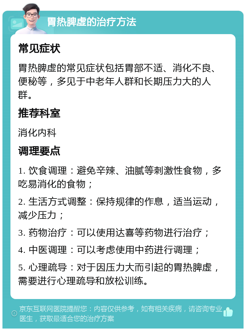 胃热脾虚的治疗方法 常见症状 胃热脾虚的常见症状包括胃部不适、消化不良、便秘等，多见于中老年人群和长期压力大的人群。 推荐科室 消化内科 调理要点 1. 饮食调理：避免辛辣、油腻等刺激性食物，多吃易消化的食物； 2. 生活方式调整：保持规律的作息，适当运动，减少压力； 3. 药物治疗：可以使用达喜等药物进行治疗； 4. 中医调理：可以考虑使用中药进行调理； 5. 心理疏导：对于因压力大而引起的胃热脾虚，需要进行心理疏导和放松训练。