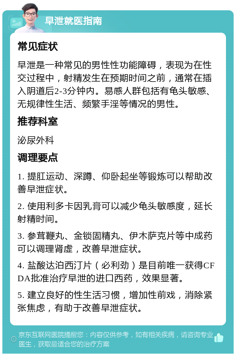 早泄就医指南 常见症状 早泄是一种常见的男性性功能障碍，表现为在性交过程中，射精发生在预期时间之前，通常在插入阴道后2-3分钟内。易感人群包括有龟头敏感、无规律性生活、频繁手淫等情况的男性。 推荐科室 泌尿外科 调理要点 1. 提肛运动、深蹲、仰卧起坐等锻炼可以帮助改善早泄症状。 2. 使用利多卡因乳膏可以减少龟头敏感度，延长射精时间。 3. 参茸鞭丸、金锁固精丸、伊木萨克片等中成药可以调理肾虚，改善早泄症状。 4. 盐酸达泊西汀片（必利劲）是目前唯一获得CFDA批准治疗早泄的进口西药，效果显著。 5. 建立良好的性生活习惯，增加性前戏，消除紧张焦虑，有助于改善早泄症状。