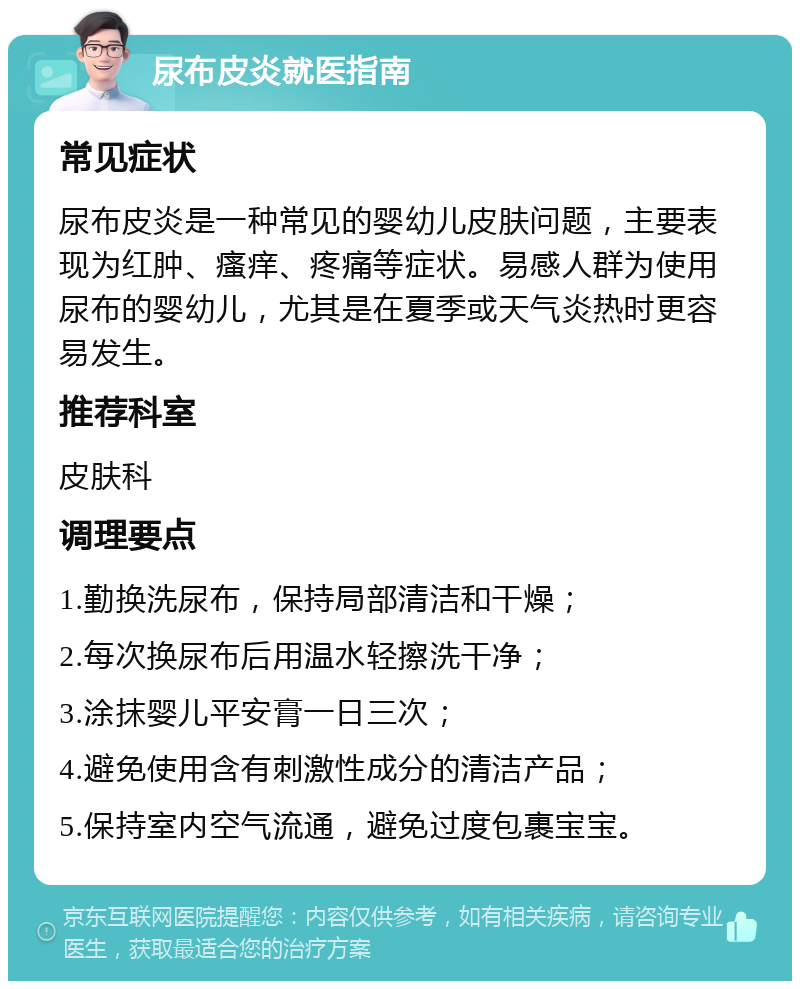 尿布皮炎就医指南 常见症状 尿布皮炎是一种常见的婴幼儿皮肤问题，主要表现为红肿、瘙痒、疼痛等症状。易感人群为使用尿布的婴幼儿，尤其是在夏季或天气炎热时更容易发生。 推荐科室 皮肤科 调理要点 1.勤换洗尿布，保持局部清洁和干燥； 2.每次换尿布后用温水轻擦洗干净； 3.涂抹婴儿平安膏一日三次； 4.避免使用含有刺激性成分的清洁产品； 5.保持室内空气流通，避免过度包裹宝宝。