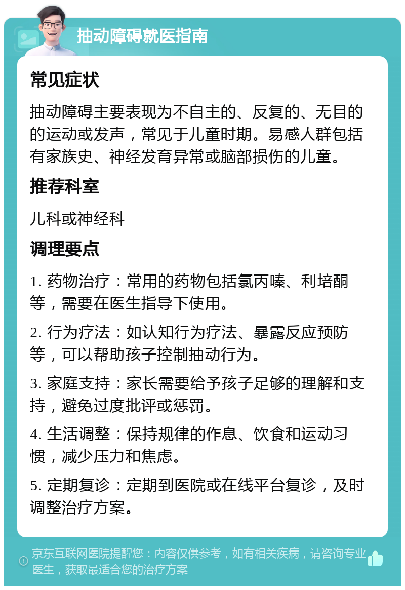 抽动障碍就医指南 常见症状 抽动障碍主要表现为不自主的、反复的、无目的的运动或发声，常见于儿童时期。易感人群包括有家族史、神经发育异常或脑部损伤的儿童。 推荐科室 儿科或神经科 调理要点 1. 药物治疗：常用的药物包括氯丙嗪、利培酮等，需要在医生指导下使用。 2. 行为疗法：如认知行为疗法、暴露反应预防等，可以帮助孩子控制抽动行为。 3. 家庭支持：家长需要给予孩子足够的理解和支持，避免过度批评或惩罚。 4. 生活调整：保持规律的作息、饮食和运动习惯，减少压力和焦虑。 5. 定期复诊：定期到医院或在线平台复诊，及时调整治疗方案。