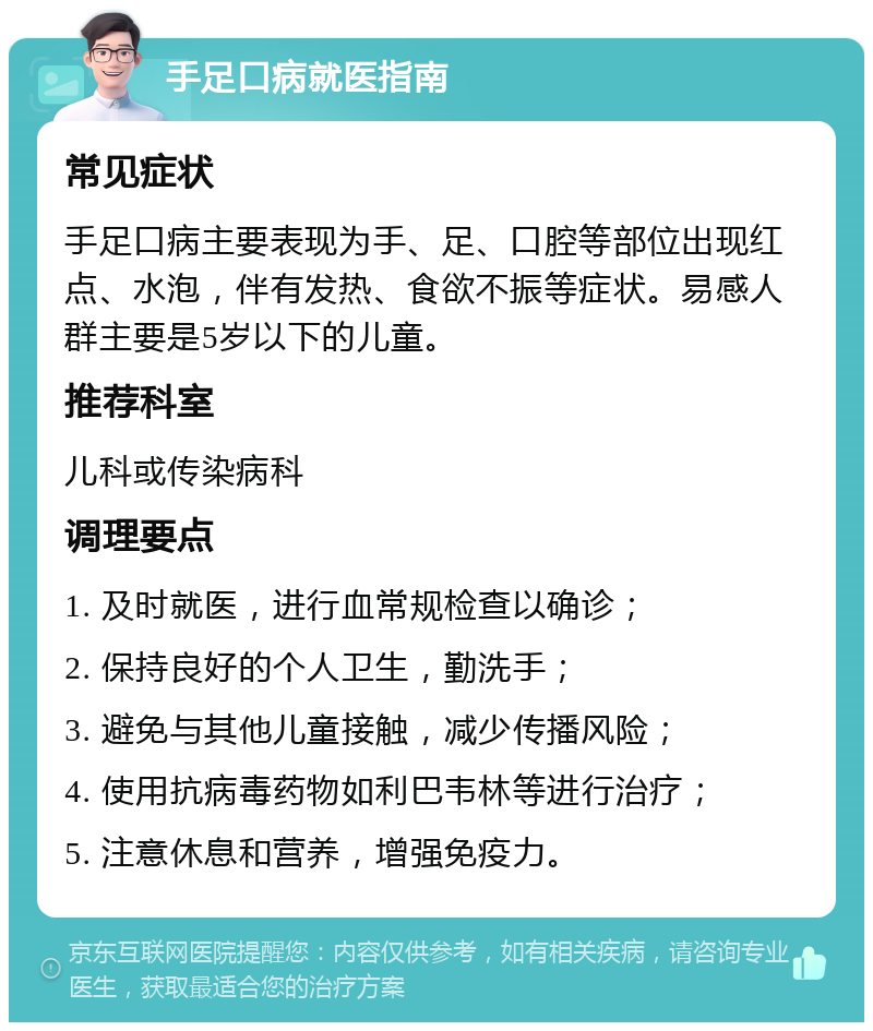 手足口病就医指南 常见症状 手足口病主要表现为手、足、口腔等部位出现红点、水泡，伴有发热、食欲不振等症状。易感人群主要是5岁以下的儿童。 推荐科室 儿科或传染病科 调理要点 1. 及时就医，进行血常规检查以确诊； 2. 保持良好的个人卫生，勤洗手； 3. 避免与其他儿童接触，减少传播风险； 4. 使用抗病毒药物如利巴韦林等进行治疗； 5. 注意休息和营养，增强免疫力。