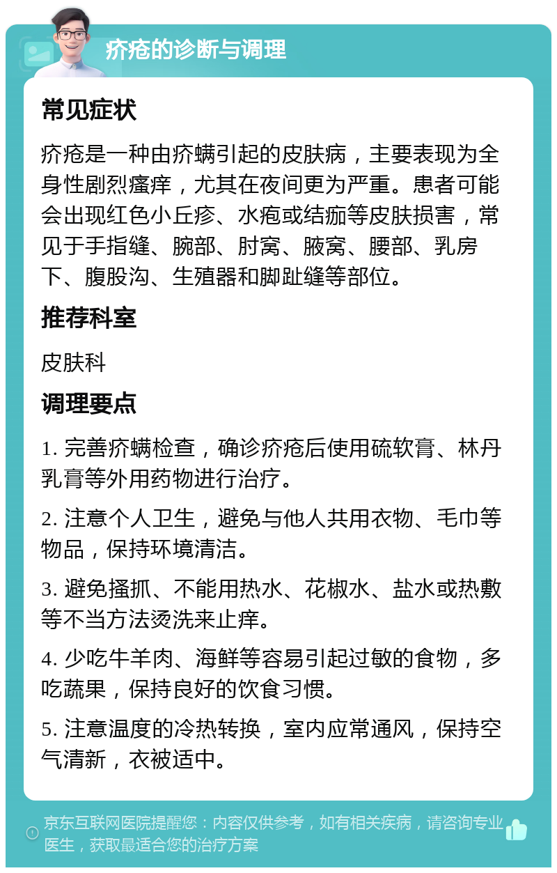 疥疮的诊断与调理 常见症状 疥疮是一种由疥螨引起的皮肤病，主要表现为全身性剧烈瘙痒，尤其在夜间更为严重。患者可能会出现红色小丘疹、水疱或结痂等皮肤损害，常见于手指缝、腕部、肘窝、腋窝、腰部、乳房下、腹股沟、生殖器和脚趾缝等部位。 推荐科室 皮肤科 调理要点 1. 完善疥螨检查，确诊疥疮后使用硫软膏、林丹乳膏等外用药物进行治疗。 2. 注意个人卫生，避免与他人共用衣物、毛巾等物品，保持环境清洁。 3. 避免搔抓、不能用热水、花椒水、盐水或热敷等不当方法烫洗来止痒。 4. 少吃牛羊肉、海鲜等容易引起过敏的食物，多吃蔬果，保持良好的饮食习惯。 5. 注意温度的冷热转换，室内应常通风，保持空气清新，衣被适中。