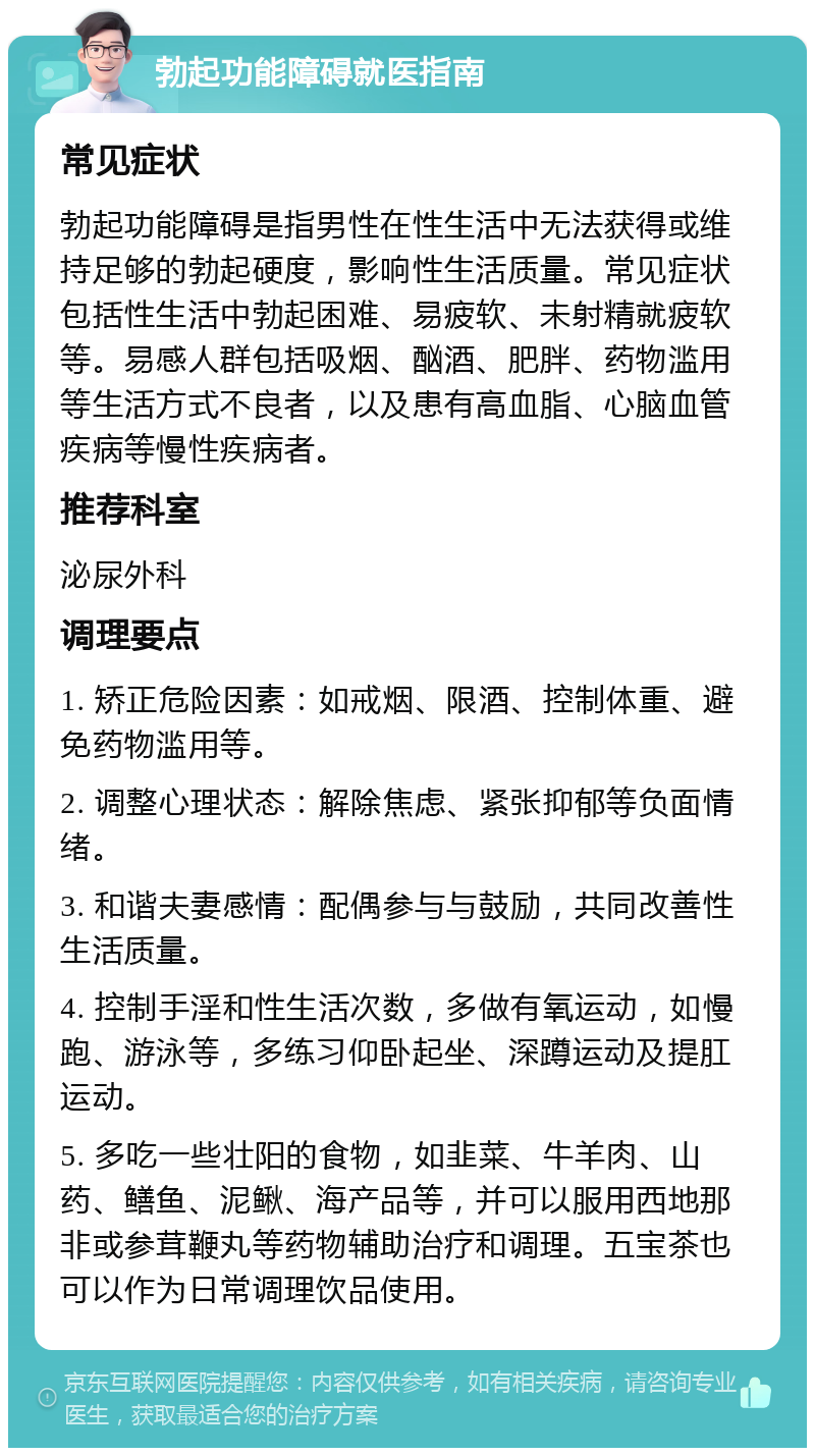 勃起功能障碍就医指南 常见症状 勃起功能障碍是指男性在性生活中无法获得或维持足够的勃起硬度，影响性生活质量。常见症状包括性生活中勃起困难、易疲软、未射精就疲软等。易感人群包括吸烟、酗酒、肥胖、药物滥用等生活方式不良者，以及患有高血脂、心脑血管疾病等慢性疾病者。 推荐科室 泌尿外科 调理要点 1. 矫正危险因素：如戒烟、限酒、控制体重、避免药物滥用等。 2. 调整心理状态：解除焦虑、紧张抑郁等负面情绪。 3. 和谐夫妻感情：配偶参与与鼓励，共同改善性生活质量。 4. 控制手淫和性生活次数，多做有氧运动，如慢跑、游泳等，多练习仰卧起坐、深蹲运动及提肛运动。 5. 多吃一些壮阳的食物，如韭菜、牛羊肉、山药、鳝鱼、泥鳅、海产品等，并可以服用西地那非或参茸鞭丸等药物辅助治疗和调理。五宝茶也可以作为日常调理饮品使用。