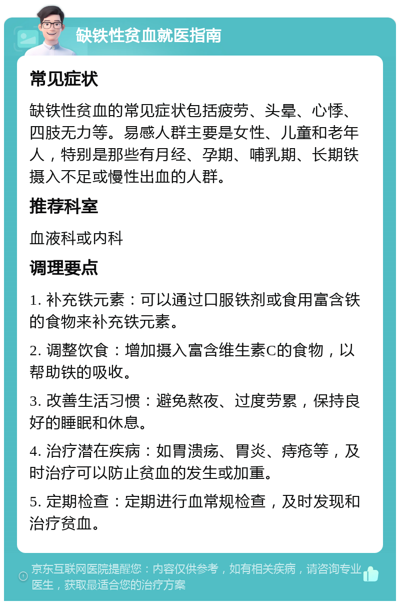 缺铁性贫血就医指南 常见症状 缺铁性贫血的常见症状包括疲劳、头晕、心悸、四肢无力等。易感人群主要是女性、儿童和老年人，特别是那些有月经、孕期、哺乳期、长期铁摄入不足或慢性出血的人群。 推荐科室 血液科或内科 调理要点 1. 补充铁元素：可以通过口服铁剂或食用富含铁的食物来补充铁元素。 2. 调整饮食：增加摄入富含维生素C的食物，以帮助铁的吸收。 3. 改善生活习惯：避免熬夜、过度劳累，保持良好的睡眠和休息。 4. 治疗潜在疾病：如胃溃疡、胃炎、痔疮等，及时治疗可以防止贫血的发生或加重。 5. 定期检查：定期进行血常规检查，及时发现和治疗贫血。