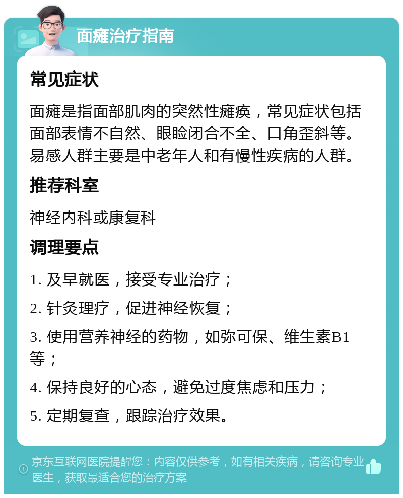 面瘫治疗指南 常见症状 面瘫是指面部肌肉的突然性瘫痪，常见症状包括面部表情不自然、眼睑闭合不全、口角歪斜等。易感人群主要是中老年人和有慢性疾病的人群。 推荐科室 神经内科或康复科 调理要点 1. 及早就医，接受专业治疗； 2. 针灸理疗，促进神经恢复； 3. 使用营养神经的药物，如弥可保、维生素B1等； 4. 保持良好的心态，避免过度焦虑和压力； 5. 定期复查，跟踪治疗效果。