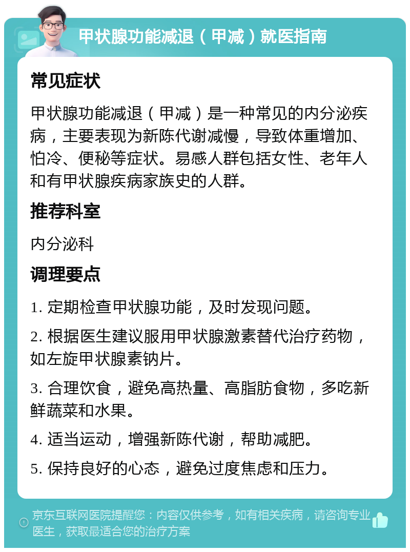 甲状腺功能减退（甲减）就医指南 常见症状 甲状腺功能减退（甲减）是一种常见的内分泌疾病，主要表现为新陈代谢减慢，导致体重增加、怕冷、便秘等症状。易感人群包括女性、老年人和有甲状腺疾病家族史的人群。 推荐科室 内分泌科 调理要点 1. 定期检查甲状腺功能，及时发现问题。 2. 根据医生建议服用甲状腺激素替代治疗药物，如左旋甲状腺素钠片。 3. 合理饮食，避免高热量、高脂肪食物，多吃新鲜蔬菜和水果。 4. 适当运动，增强新陈代谢，帮助减肥。 5. 保持良好的心态，避免过度焦虑和压力。