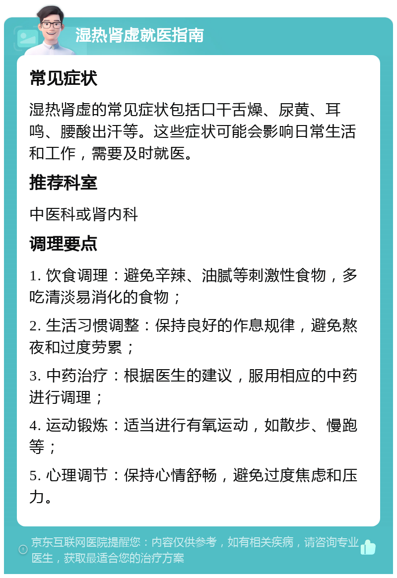 湿热肾虚就医指南 常见症状 湿热肾虚的常见症状包括口干舌燥、尿黄、耳鸣、腰酸出汗等。这些症状可能会影响日常生活和工作，需要及时就医。 推荐科室 中医科或肾内科 调理要点 1. 饮食调理：避免辛辣、油腻等刺激性食物，多吃清淡易消化的食物； 2. 生活习惯调整：保持良好的作息规律，避免熬夜和过度劳累； 3. 中药治疗：根据医生的建议，服用相应的中药进行调理； 4. 运动锻炼：适当进行有氧运动，如散步、慢跑等； 5. 心理调节：保持心情舒畅，避免过度焦虑和压力。