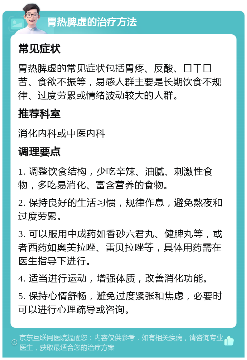 胃热脾虚的治疗方法 常见症状 胃热脾虚的常见症状包括胃疼、反酸、口干口苦、食欲不振等，易感人群主要是长期饮食不规律、过度劳累或情绪波动较大的人群。 推荐科室 消化内科或中医内科 调理要点 1. 调整饮食结构，少吃辛辣、油腻、刺激性食物，多吃易消化、富含营养的食物。 2. 保持良好的生活习惯，规律作息，避免熬夜和过度劳累。 3. 可以服用中成药如香砂六君丸、健脾丸等，或者西药如奥美拉唑、雷贝拉唑等，具体用药需在医生指导下进行。 4. 适当进行运动，增强体质，改善消化功能。 5. 保持心情舒畅，避免过度紧张和焦虑，必要时可以进行心理疏导或咨询。