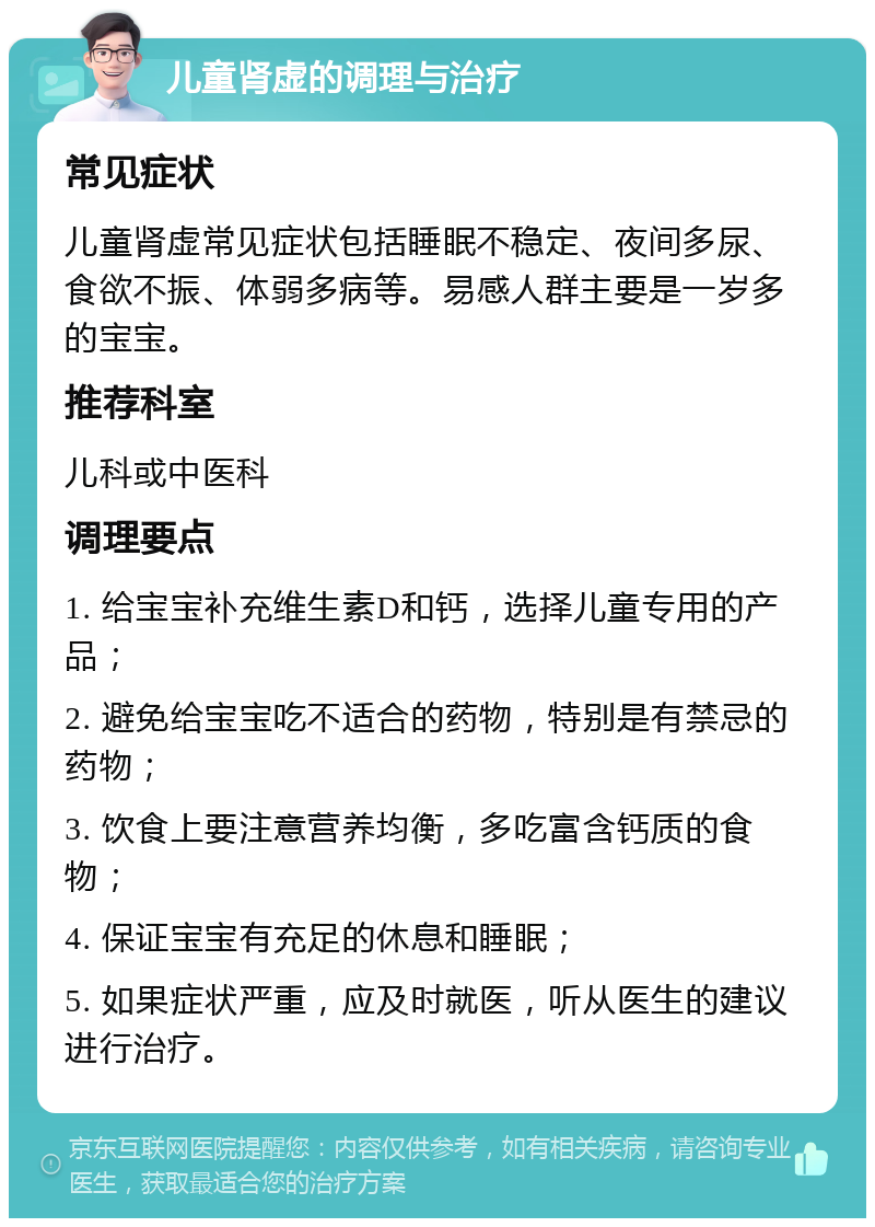 儿童肾虚的调理与治疗 常见症状 儿童肾虚常见症状包括睡眠不稳定、夜间多尿、食欲不振、体弱多病等。易感人群主要是一岁多的宝宝。 推荐科室 儿科或中医科 调理要点 1. 给宝宝补充维生素D和钙，选择儿童专用的产品； 2. 避免给宝宝吃不适合的药物，特别是有禁忌的药物； 3. 饮食上要注意营养均衡，多吃富含钙质的食物； 4. 保证宝宝有充足的休息和睡眠； 5. 如果症状严重，应及时就医，听从医生的建议进行治疗。