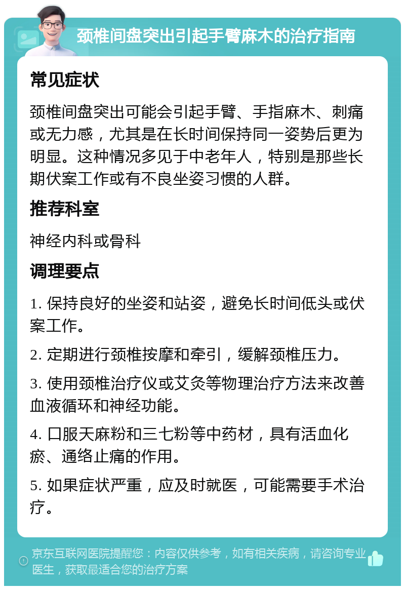 颈椎间盘突出引起手臂麻木的治疗指南 常见症状 颈椎间盘突出可能会引起手臂、手指麻木、刺痛或无力感，尤其是在长时间保持同一姿势后更为明显。这种情况多见于中老年人，特别是那些长期伏案工作或有不良坐姿习惯的人群。 推荐科室 神经内科或骨科 调理要点 1. 保持良好的坐姿和站姿，避免长时间低头或伏案工作。 2. 定期进行颈椎按摩和牵引，缓解颈椎压力。 3. 使用颈椎治疗仪或艾灸等物理治疗方法来改善血液循环和神经功能。 4. 口服天麻粉和三七粉等中药材，具有活血化瘀、通络止痛的作用。 5. 如果症状严重，应及时就医，可能需要手术治疗。