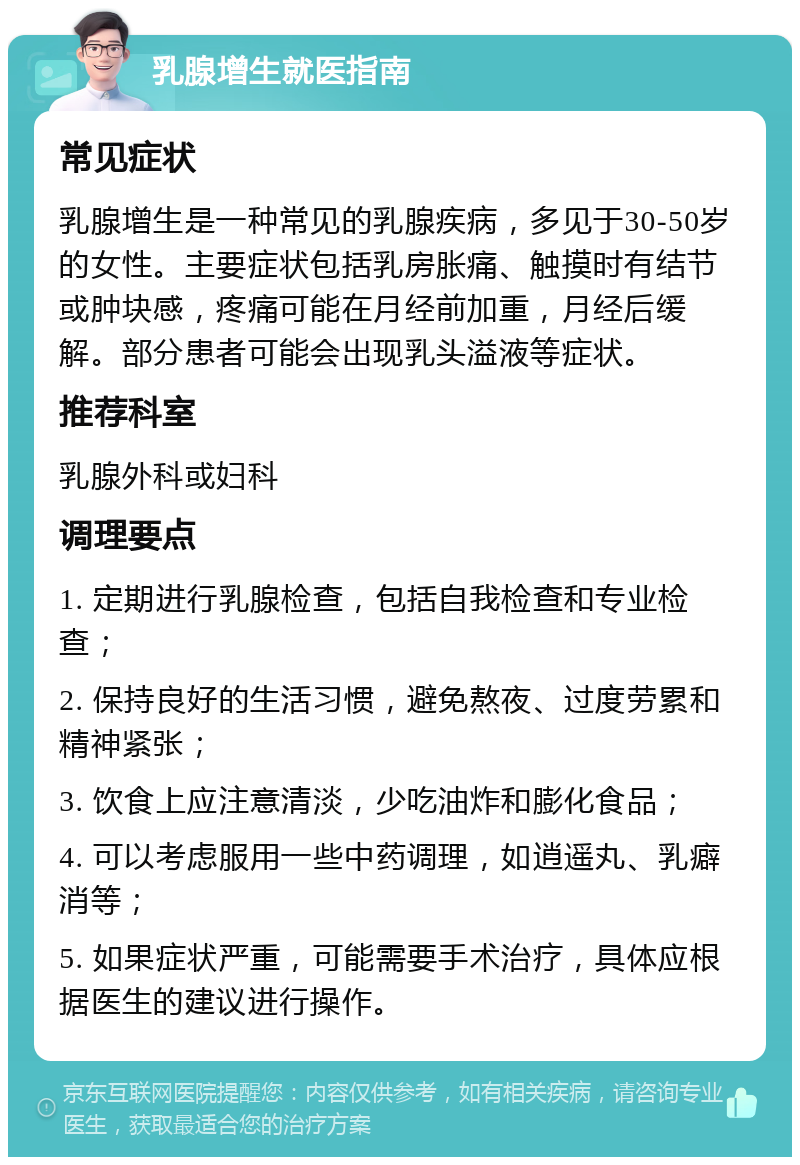 乳腺增生就医指南 常见症状 乳腺增生是一种常见的乳腺疾病，多见于30-50岁的女性。主要症状包括乳房胀痛、触摸时有结节或肿块感，疼痛可能在月经前加重，月经后缓解。部分患者可能会出现乳头溢液等症状。 推荐科室 乳腺外科或妇科 调理要点 1. 定期进行乳腺检查，包括自我检查和专业检查； 2. 保持良好的生活习惯，避免熬夜、过度劳累和精神紧张； 3. 饮食上应注意清淡，少吃油炸和膨化食品； 4. 可以考虑服用一些中药调理，如逍遥丸、乳癖消等； 5. 如果症状严重，可能需要手术治疗，具体应根据医生的建议进行操作。