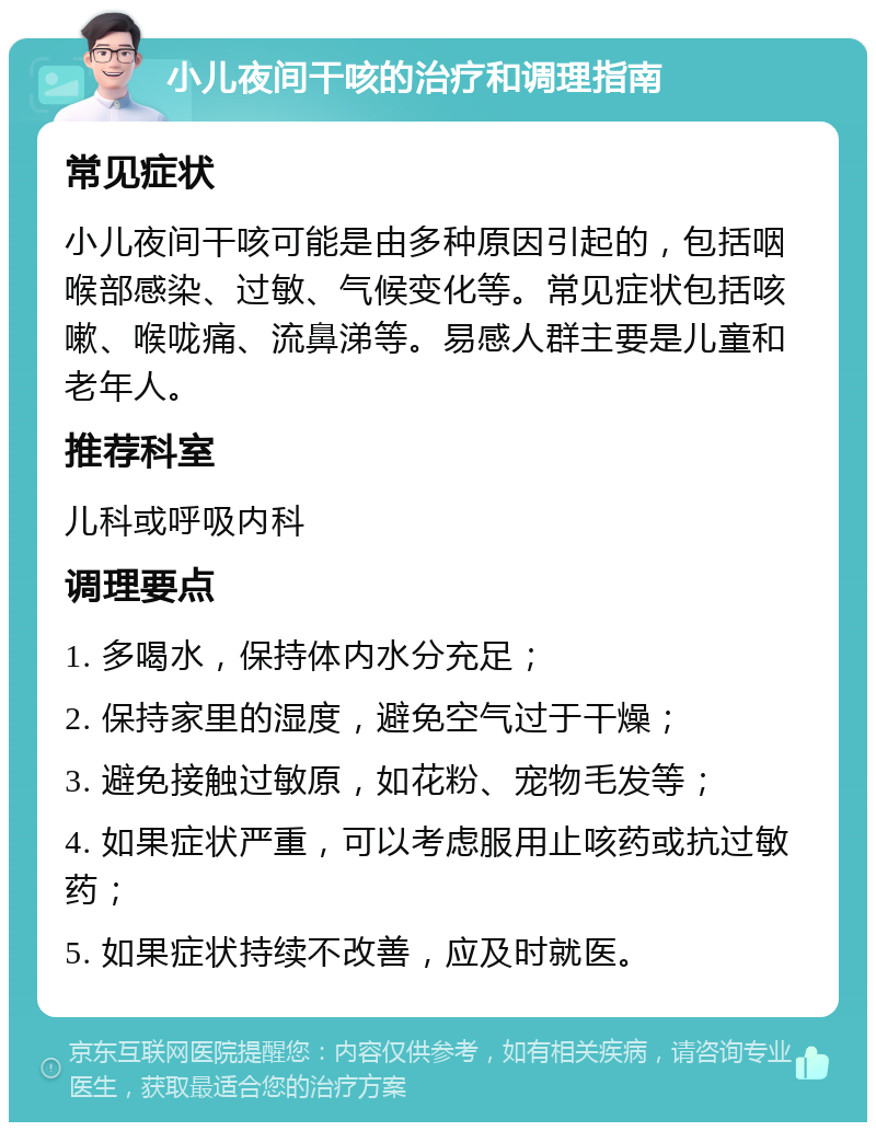 小儿夜间干咳的治疗和调理指南 常见症状 小儿夜间干咳可能是由多种原因引起的，包括咽喉部感染、过敏、气候变化等。常见症状包括咳嗽、喉咙痛、流鼻涕等。易感人群主要是儿童和老年人。 推荐科室 儿科或呼吸内科 调理要点 1. 多喝水，保持体内水分充足； 2. 保持家里的湿度，避免空气过于干燥； 3. 避免接触过敏原，如花粉、宠物毛发等； 4. 如果症状严重，可以考虑服用止咳药或抗过敏药； 5. 如果症状持续不改善，应及时就医。