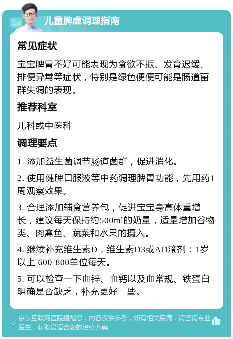 儿童脾虚调理指南 常见症状 宝宝脾胃不好可能表现为食欲不振、发育迟缓、排便异常等症状，特别是绿色便便可能是肠道菌群失调的表现。 推荐科室 儿科或中医科 调理要点 1. 添加益生菌调节肠道菌群，促进消化。 2. 使用健脾口服液等中药调理脾胃功能，先用药1周观察效果。 3. 合理添加辅食营养包，促进宝宝身高体重增长，建议每天保持约500ml的奶量，适量增加谷物类、肉禽鱼、蔬菜和水果的摄入。 4. 继续补充维生素D，维生素D3或AD滴剂：1岁以上 600-800单位每天。 5. 可以检查一下血锌、血钙以及血常规、铁蛋白明确是否缺乏，补充更好一些。