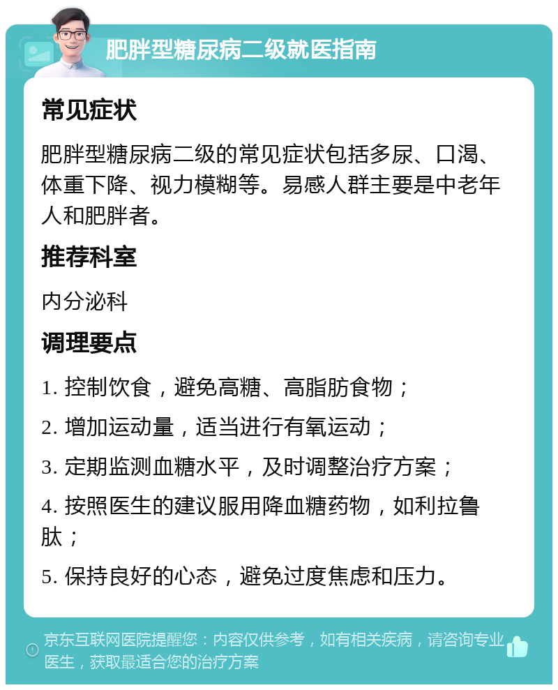 肥胖型糖尿病二级就医指南 常见症状 肥胖型糖尿病二级的常见症状包括多尿、口渴、体重下降、视力模糊等。易感人群主要是中老年人和肥胖者。 推荐科室 内分泌科 调理要点 1. 控制饮食，避免高糖、高脂肪食物； 2. 增加运动量，适当进行有氧运动； 3. 定期监测血糖水平，及时调整治疗方案； 4. 按照医生的建议服用降血糖药物，如利拉鲁肽； 5. 保持良好的心态，避免过度焦虑和压力。