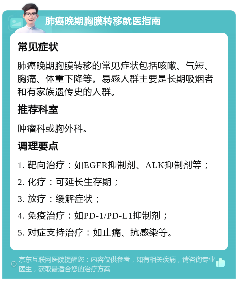 肺癌晚期胸膜转移就医指南 常见症状 肺癌晚期胸膜转移的常见症状包括咳嗽、气短、胸痛、体重下降等。易感人群主要是长期吸烟者和有家族遗传史的人群。 推荐科室 肿瘤科或胸外科。 调理要点 1. 靶向治疗：如EGFR抑制剂、ALK抑制剂等； 2. 化疗：可延长生存期； 3. 放疗：缓解症状； 4. 免疫治疗：如PD-1/PD-L1抑制剂； 5. 对症支持治疗：如止痛、抗感染等。