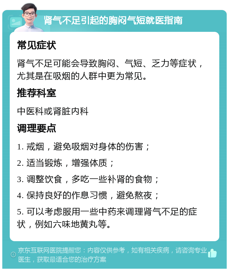 肾气不足引起的胸闷气短就医指南 常见症状 肾气不足可能会导致胸闷、气短、乏力等症状，尤其是在吸烟的人群中更为常见。 推荐科室 中医科或肾脏内科 调理要点 1. 戒烟，避免吸烟对身体的伤害； 2. 适当锻炼，增强体质； 3. 调整饮食，多吃一些补肾的食物； 4. 保持良好的作息习惯，避免熬夜； 5. 可以考虑服用一些中药来调理肾气不足的症状，例如六味地黄丸等。