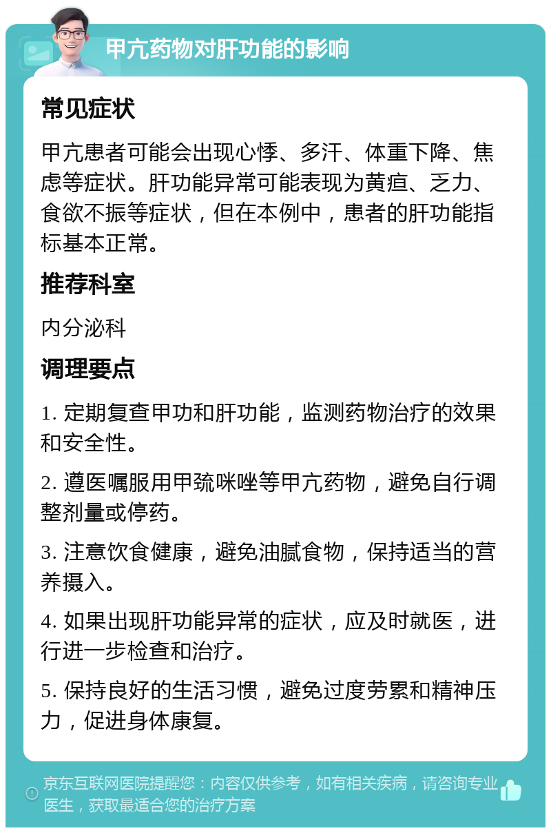 甲亢药物对肝功能的影响 常见症状 甲亢患者可能会出现心悸、多汗、体重下降、焦虑等症状。肝功能异常可能表现为黄疸、乏力、食欲不振等症状，但在本例中，患者的肝功能指标基本正常。 推荐科室 内分泌科 调理要点 1. 定期复查甲功和肝功能，监测药物治疗的效果和安全性。 2. 遵医嘱服用甲巯咪唑等甲亢药物，避免自行调整剂量或停药。 3. 注意饮食健康，避免油腻食物，保持适当的营养摄入。 4. 如果出现肝功能异常的症状，应及时就医，进行进一步检查和治疗。 5. 保持良好的生活习惯，避免过度劳累和精神压力，促进身体康复。