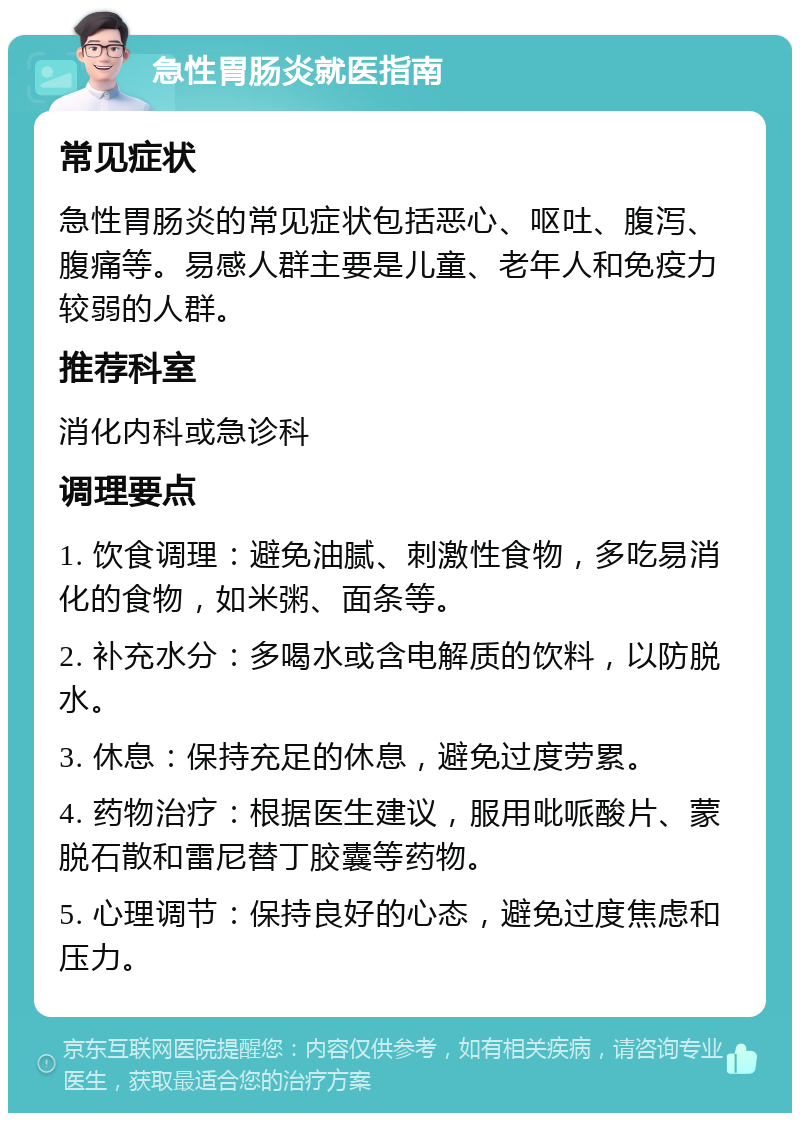 急性胃肠炎就医指南 常见症状 急性胃肠炎的常见症状包括恶心、呕吐、腹泻、腹痛等。易感人群主要是儿童、老年人和免疫力较弱的人群。 推荐科室 消化内科或急诊科 调理要点 1. 饮食调理：避免油腻、刺激性食物，多吃易消化的食物，如米粥、面条等。 2. 补充水分：多喝水或含电解质的饮料，以防脱水。 3. 休息：保持充足的休息，避免过度劳累。 4. 药物治疗：根据医生建议，服用吡哌酸片、蒙脱石散和雷尼替丁胶囊等药物。 5. 心理调节：保持良好的心态，避免过度焦虑和压力。