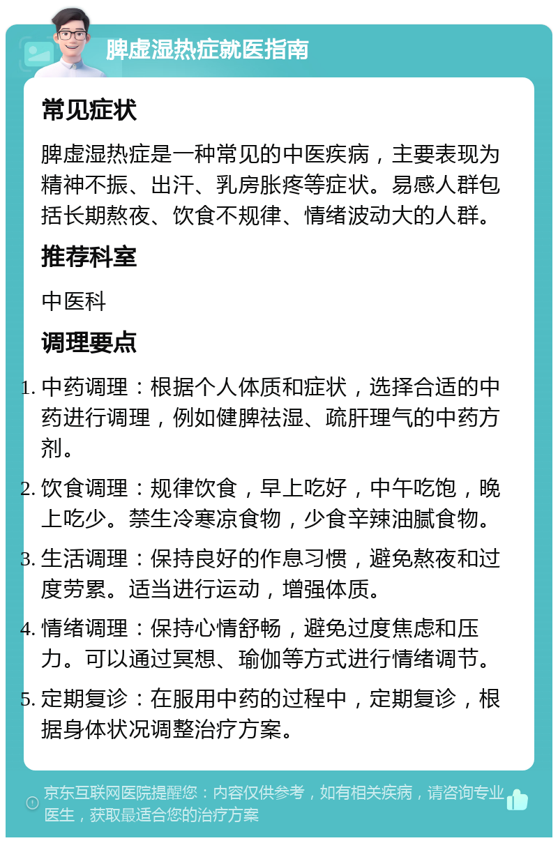 脾虚湿热症就医指南 常见症状 脾虚湿热症是一种常见的中医疾病，主要表现为精神不振、出汗、乳房胀疼等症状。易感人群包括长期熬夜、饮食不规律、情绪波动大的人群。 推荐科室 中医科 调理要点 中药调理：根据个人体质和症状，选择合适的中药进行调理，例如健脾祛湿、疏肝理气的中药方剂。 饮食调理：规律饮食，早上吃好，中午吃饱，晚上吃少。禁生冷寒凉食物，少食辛辣油腻食物。 生活调理：保持良好的作息习惯，避免熬夜和过度劳累。适当进行运动，增强体质。 情绪调理：保持心情舒畅，避免过度焦虑和压力。可以通过冥想、瑜伽等方式进行情绪调节。 定期复诊：在服用中药的过程中，定期复诊，根据身体状况调整治疗方案。